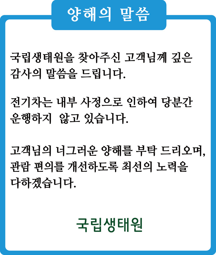 양해의 말씀 - 국립생태원을 찾아주신 고객님께 깊은 감사의 말씀을 드립니다. 전기차는 내부 사정으로 인하여 당분간 운영하지 않고 있습니다. 고객님의 너그러운 양해를 드리오며 관람 편의를 개선하도록 최선의 노력을 다하겠습니다. 국립생태원